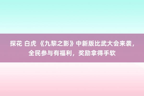 探花 白虎 《九黎之影》中新版比武大会来袭，全民参与有福利，奖励拿得手软