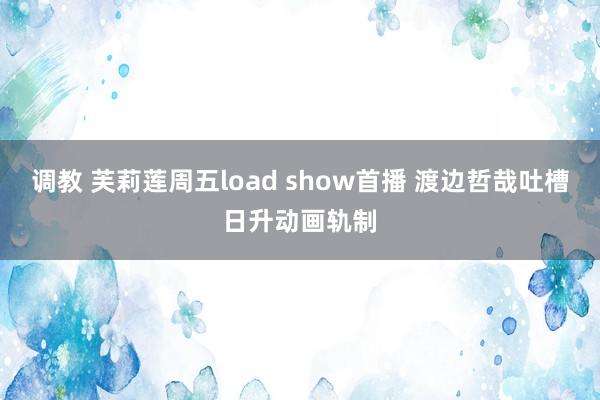 调教 芙莉莲周五load show首播 渡边哲哉吐槽日升动画轨制