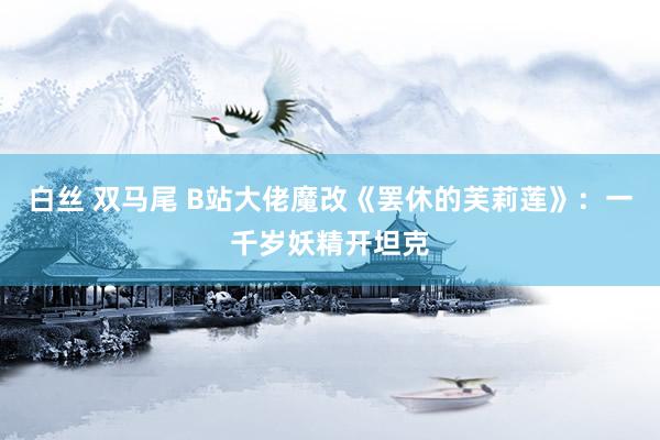 白丝 双马尾 B站大佬魔改《罢休的芙莉莲》：一千岁妖精开坦克