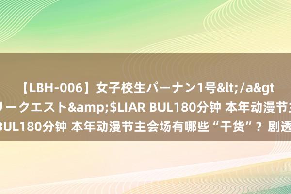 【LBH-006】女子校生パーナン1号</a>2008-05-14グローリークエスト&$LIAR BUL180分钟 本年动漫节主会场有哪些“干货”？剧透来了