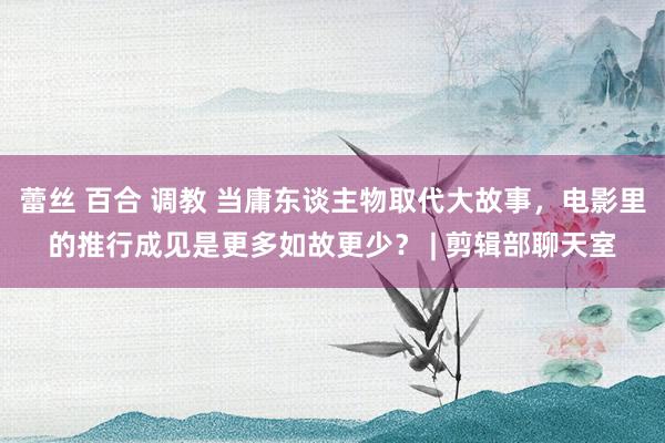 蕾丝 百合 调教 当庸东谈主物取代大故事，电影里的推行成见是更多如故更少？ | 剪辑部聊天室