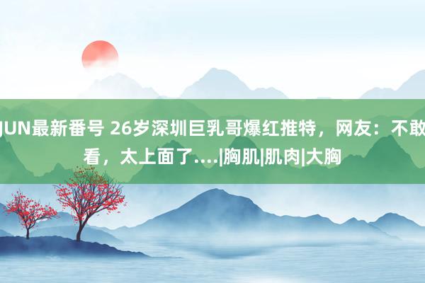 JUN最新番号 26岁深圳巨乳哥爆红推特，网友：不敢看，太上面了....|胸肌|肌肉|大胸