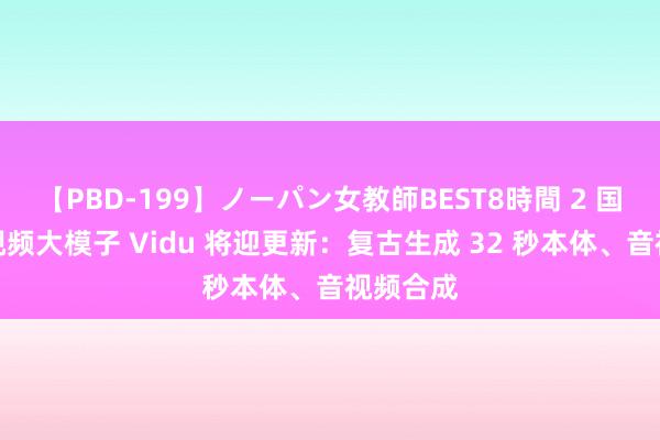 【PBD-199】ノーパン女教師BEST8時間 2 国产文生视频大模子 Vidu 将迎更新：复古生成 32 秒本体、音视频合成