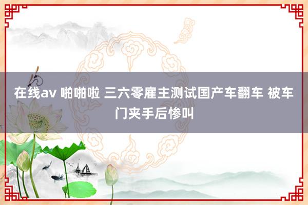 在线av 啪啪啦 三六零雇主测试国产车翻车 被车门夹手后惨叫