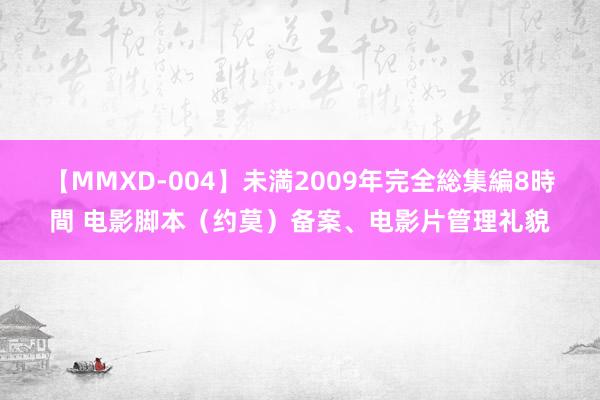 【MMXD-004】未満2009年完全総集編8時間 电影脚本（约莫）备案、电影片管理礼貌