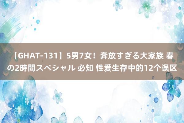 【GHAT-131】5男7女！奔放すぎる大家族 春の2時間スペシャル 必知 性爱生存中的12个误区