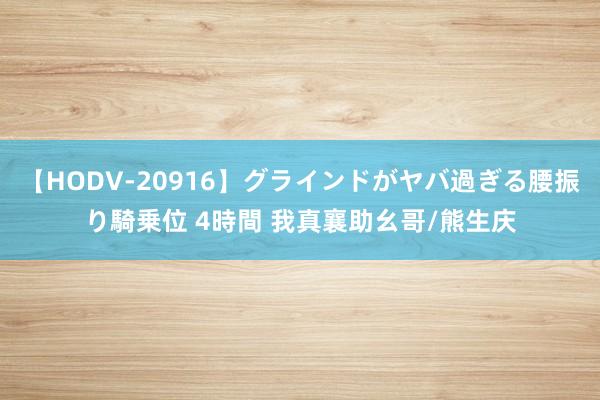 【HODV-20916】グラインドがヤバ過ぎる腰振り騎乗位 4時間 我真襄助幺哥/熊生庆