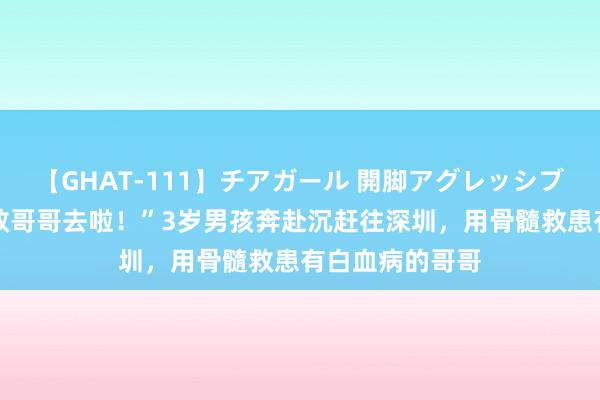 【GHAT-111】チアガール 開脚アグレッシブ “当超东谈主救哥哥去啦！”3岁男孩奔赴沉赶往深圳，用骨髓救患有白血病的哥哥