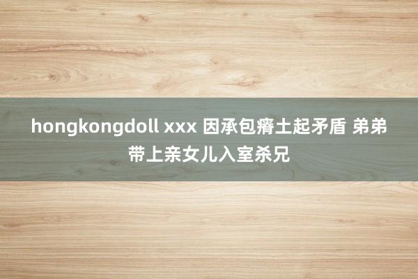 hongkongdoll xxx 因承包瘠土起矛盾 弟弟带上亲女儿入室杀兄