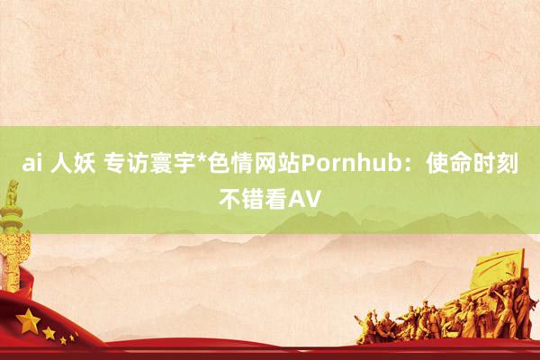 ai 人妖 专访寰宇*色情网站Pornhub：使命时刻不错看AV