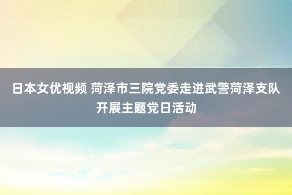 日本女优视频 菏泽市三院党委走进武警菏泽支队开展主题党日活动