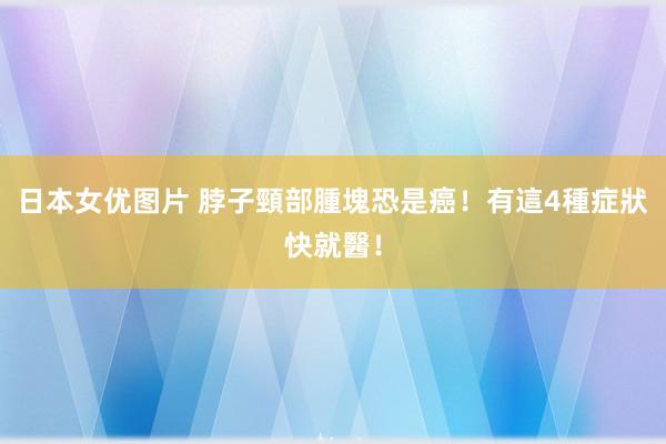 日本女优图片 脖子頸部腫塊恐是癌！有這4種症狀快就醫！