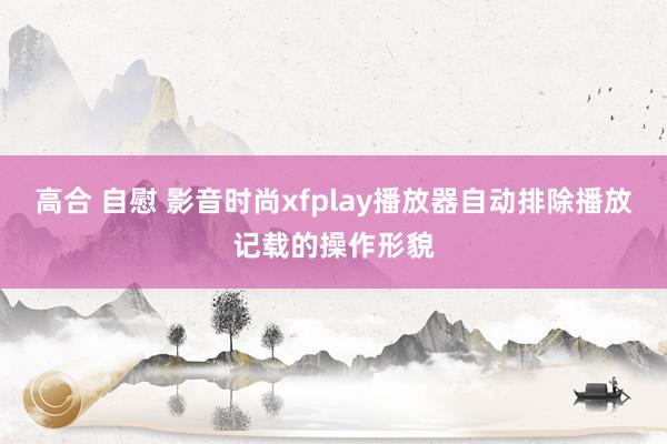 高合 自慰 影音时尚xfplay播放器自动排除播放记载的操作形貌