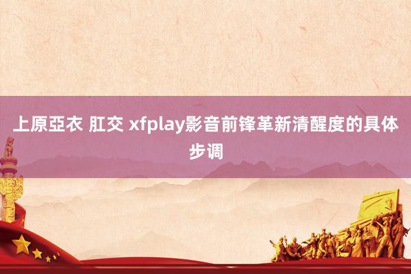 上原亞衣 肛交 xfplay影音前锋革新清醒度的具体步调