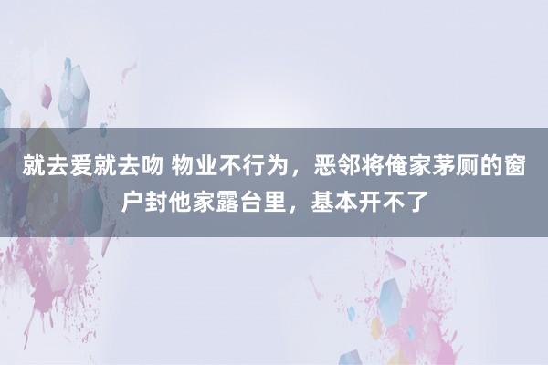 就去爱就去吻 物业不行为，恶邻将俺家茅厕的窗户封他家露台里，基本开不了