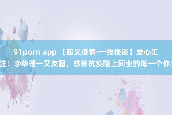 91porn app 【起义疫情·一线报谈】爱心汇注！@华理一又友圈，感德抗疫路上同业的每一个你！