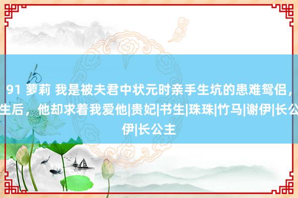 91 萝莉 我是被夫君中状元时亲手生坑的患难鸳侣，新生后，他却求着我爱他|贵妃|书生|珠珠|竹马|谢伊|长公主