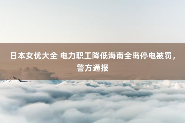 日本女优大全 电力职工降低海南全岛停电被罚，警方通报