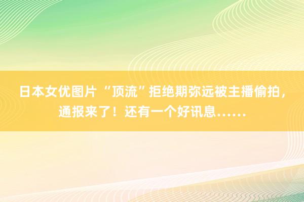 日本女优图片 “顶流”拒绝期弥远被主播偷拍，通报来了！还有一个好讯息……