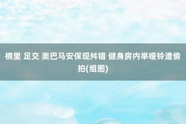 楠里 足交 奥巴马安保现舛错 健身房内举哑铃遭偷拍(组图)