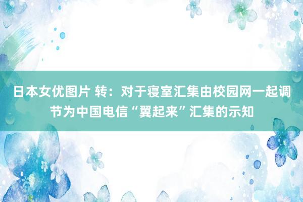 日本女优图片 转：对于寝室汇集由校园网一起调节为中国电信“翼起来”汇集的示知