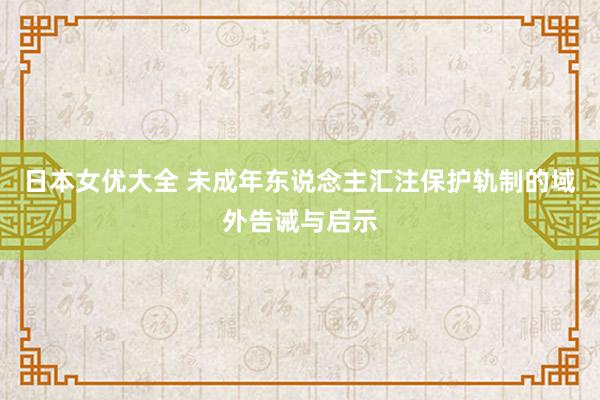 日本女优大全 未成年东说念主汇注保护轨制的域外告诫与启示