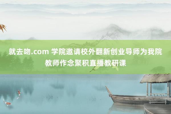 就去吻.com 学院邀请校外翻新创业导师为我院教师作念聚积直播教研课