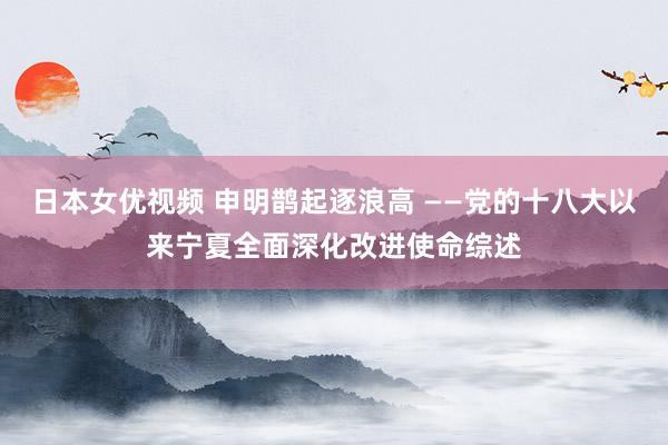 日本女优视频 申明鹊起逐浪高 ——党的十八大以来宁夏全面深化改进使命综述