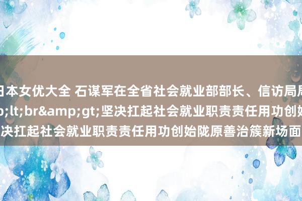 日本女优大全 石谋军在全省社会就业部部长、信访局局长会议上强调&lt;br&gt;坚决扛起社会就业职责责任　用功创始陇原善治簇新场面