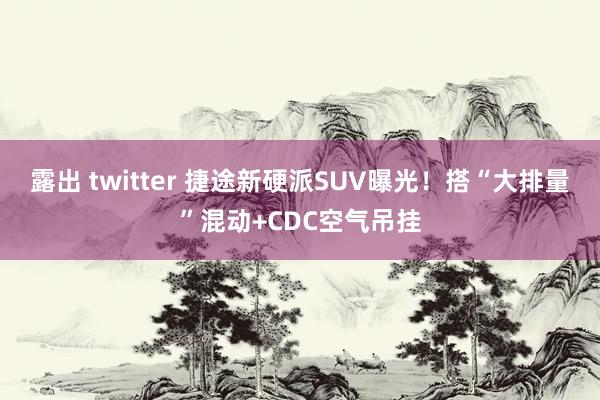 露出 twitter 捷途新硬派SUV曝光！搭“大排量”混动+CDC空气吊挂