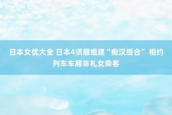 日本女优大全 日本4须眉组建“痴汉组合” 相约列车车厢非礼女乘客