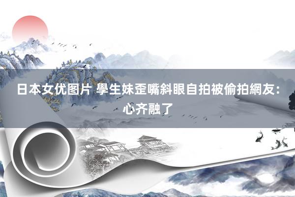 日本女优图片 學生妹歪嘴斜眼自拍被偷拍　網友：心齐融了