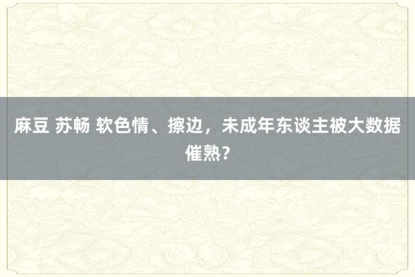 麻豆 苏畅 软色情、擦边，未成年东谈主被大数据催熟？