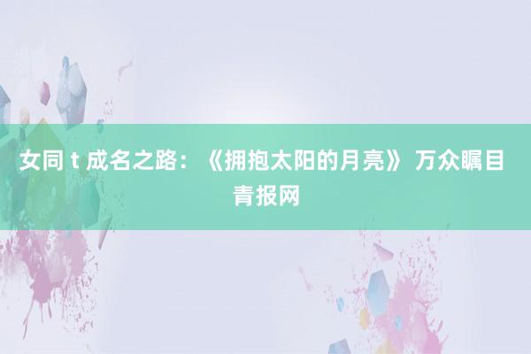 女同 t 成名之路：《拥抱太阳的月亮》 万众瞩目 青报网