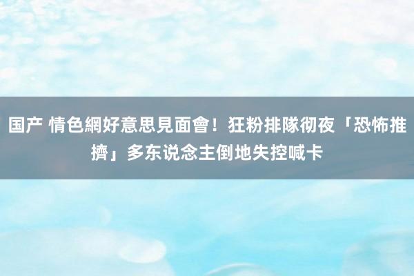 国产 情色網好意思見面會！狂粉排隊彻夜「恐怖推擠」　多东说念主倒地失控喊卡