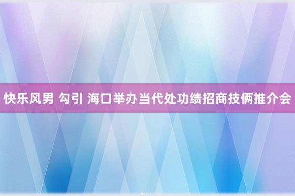 快乐风男 勾引 海口举办当代处功绩招商技俩推介会