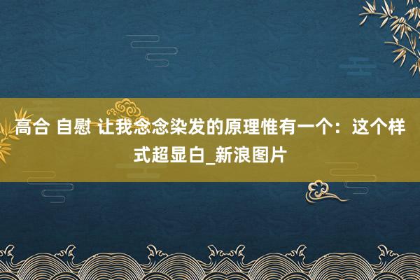 高合 自慰 让我念念染发的原理惟有一个：这个样式超显白_新浪图片