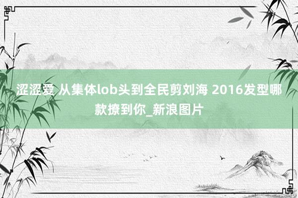 涩涩爱 从集体lob头到全民剪刘海 2016发型哪款撩到你_新浪图片