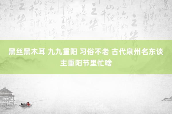 黑丝黑木耳 九九重阳 习俗不老 古代泉州名东谈主重阳节里忙啥