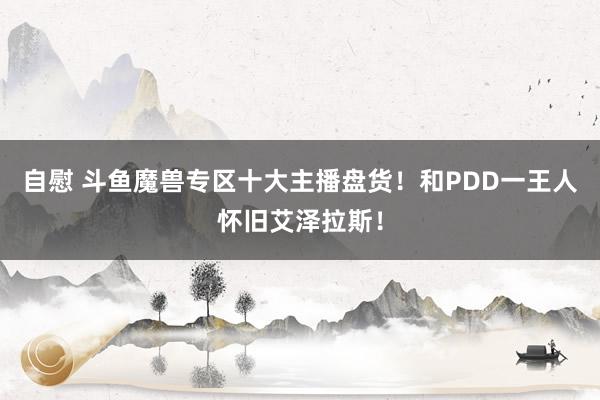 自慰 斗鱼魔兽专区十大主播盘货！和PDD一王人怀旧艾泽拉斯！