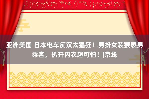 亚洲美图 日本电车痴汉太猖狂！男扮女装猥亵男乘客，扒开内衣超可怕！|京线