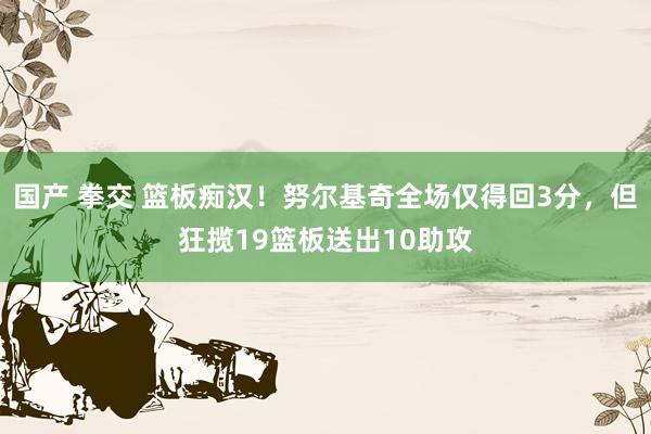 国产 拳交 篮板痴汉！努尔基奇全场仅得回3分，但狂揽19篮板送出10助攻