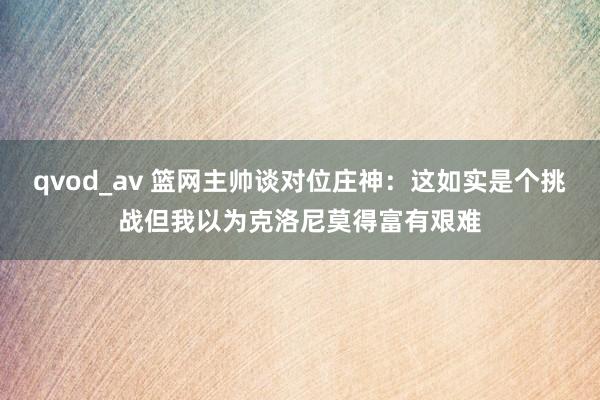 qvod_av 篮网主帅谈对位庄神：这如实是个挑战但我以为克洛尼莫得富有艰难