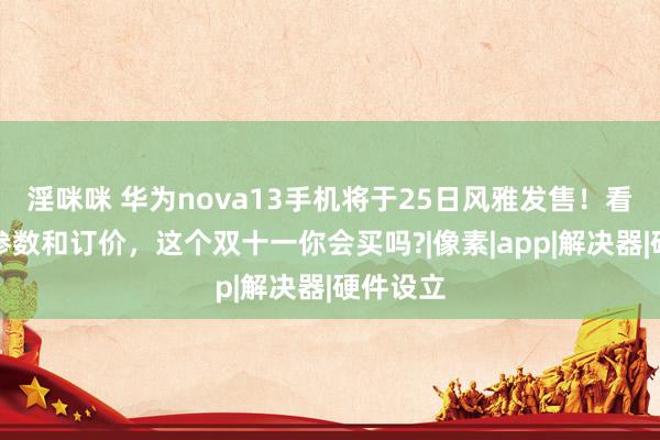 淫咪咪 华为nova13手机将于25日风雅发售！看到详备参数和订价，这个双十一你会买吗?|像素|app|解决器|硬件设立