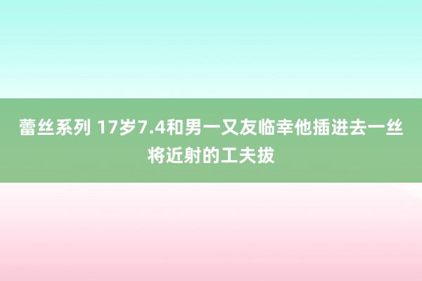 蕾丝系列 17岁7.4和男一又友临幸他插进去一丝将近射的工夫拔