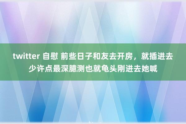 twitter 自慰 前些日子和友去开房，就插进去少许点最深臆测也就龟头刚进去她喊