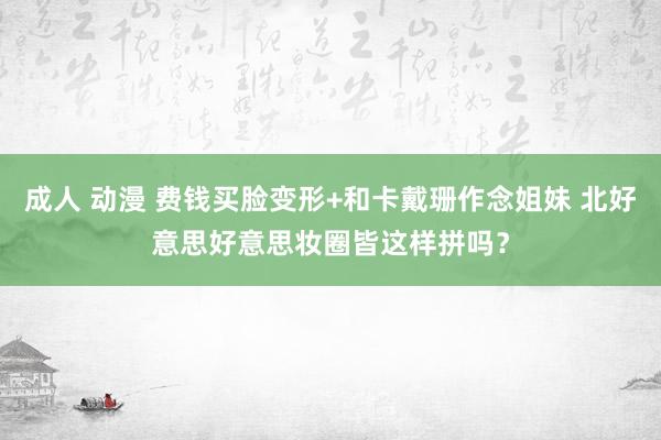 成人 动漫 费钱买脸变形+和卡戴珊作念姐妹 北好意思好意思妆圈皆这样拼吗？