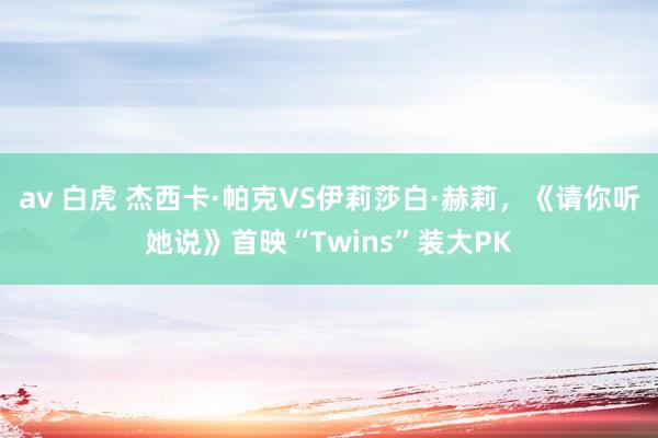 av 白虎 杰西卡·帕克VS伊莉莎白·赫莉，《请你听她说》首映“Twins”装大PK