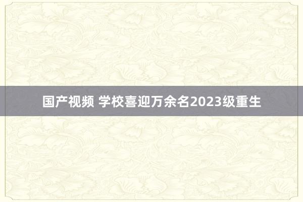 国产视频 学校喜迎万余名2023级重生