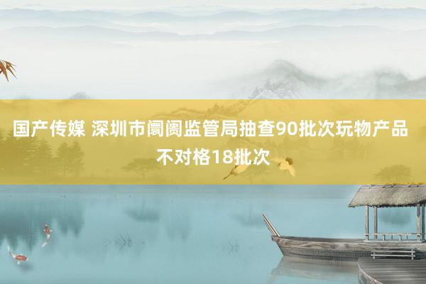 国产传媒 深圳市阛阓监管局抽查90批次玩物产品 不对格18批次